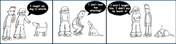 Speaker 1: 'I taught my dog to whistle.'  Speaker 2:'I don't hear him whistling.'Speaker 1, again. 'I said I taught him to whistle, I didn't say he learned it!'